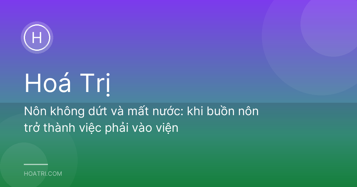 Nôn không dứt và mất nước: khi buồn nôn trở thành việc phải vào viện